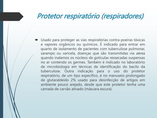 Protetor respiratório (respiradores)
 Usado para proteger as vias respiratórias contra poeiras tóxicas
e vapores orgânicos ou químicos. É indicado para entrar em
quarto de isolamento de pacientes com tuberculose pulmonar,
sarampo ou varicela, doenças que são transmitidas via aérea
quando inalamos os núcleos de gotículas ressecadas suspensas
no ar contendo os germes. Também é indicado no laboratório
de microbiologia em técnicas de identificação do bacilo da
tuberculose. Outra indicação para o uso do protetor
respiratório, de um tipo específico, é no manuseio prolongado
de glutaraldeído 2% usado para desinfecção de artigos em
ambiente pouco arejado, desde que este protetor tenha uma
camada de carvão ativado (máscara escura).
 