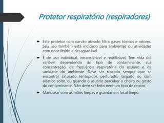 Protetor respiratório (respiradores)
 Este protetor com carvão ativado filtra gases tóxicos e odores.
Seu uso também está indicado para ambientes ou atividades
com odor fétido e desagradável.
 É de uso individual, intransferível e reutilizável. Tem vida útil
variável dependendo do tipo de contaminante, sua
concentração, da freqüência respiratória do usuário e da
umidade do ambiente. Deve ser trocado sempre que se
encontrar saturado (entupido), perfurado, rasgado ou com
elástico solto, ou quando o usuário perceber o cheiro ou gosto
do contaminante. Não deve ser feito nenhum tipo de reparo.
 Manusear com as mãos limpas e guardar em local limpo.
 