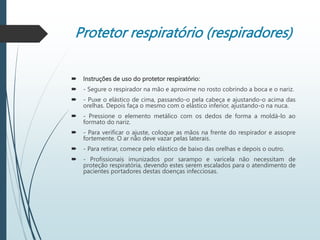 Protetor respiratório (respiradores)
 Instruções de uso do protetor respiratório:
 - Segure o respirador na mão e aproxime no rosto cobrindo a boca e o nariz.
 - Puxe o elástico de cima, passando-o pela cabeça e ajustando-o acima das
orelhas. Depois faça o mesmo com o elástico inferior, ajustando-o na nuca.
 - Pressione o elemento metálico com os dedos de forma a moldá-lo ao
formato do nariz.
 - Para verificar o ajuste, coloque as mãos na frente do respirador e assopre
fortemente. O ar não deve vazar pelas laterais.
 - Para retirar, comece pelo elástico de baixo das orelhas e depois o outro.
 - Profissionais imunizados por sarampo e varicela não necessitam de
proteção respiratória, devendo estes serem escalados para o atendimento de
pacientes portadores destas doenças infecciosas.
 
