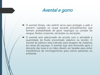 Avental e gorro
 O avental (limpo, não estéril) serve para proteger a pele e
prevenir sujidade na roupa durante procedimentos que
tenham probabilidade de gerar respingos ou contato de
sangue, fluidos corporais, secreções ou excreções.
 O avental será selecionado de acordo com a atividade e
quantidade de fluido encontrado (plástico ou tecido). O
avental de plástico está indicado para lavagem de materiais
em áreas de expurgo. O avental sujo será removido após o
descarte das luvas e as mãos devem ser lavadas para evitar
transferência de microrganismos para outros pacientes ou
ambiente.
 