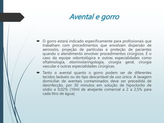 Avental e gorro
 O gorro estará indicado especificamente para profissionais que
trabalham com procedimentos que envolvam dispersão de
aerossóis, projeção de partículas e proteção de pacientes
quando o atendimento envolver procedimentos cirúrgicos. É o
caso da equipe odontológica e outras especialidades como
oftalmologia, otorrinolaringologia, cirurgia geral, cirurgia
vascular e outras especialidades cirúrgicas.
 Tanto o avental quanto o gorro podem ser de diferentes
tecidos laváveis ou do tipo descartável de uso único. A lavagem
domiciliar de aventais contaminados deve ser precedida de
desinfecção, por 30 minutos em solução de hipoclorito de
sódio a 0,02% (10ml de alvejante comercial a 2 a 2,5% para
cada litro de água).
 