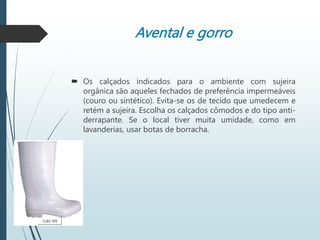 Avental e gorro
 Os calçados indicados para o ambiente com sujeira
orgânica são aqueles fechados de preferência impermeáveis
(couro ou sintético). Evita-se os de tecido que umedecem e
retém a sujeira. Escolha os calçados cômodos e do tipo anti-
derrapante. Se o local tiver muita umidade, como em
lavanderias, usar botas de borracha.
 