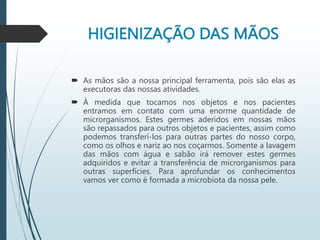 HIGIENIZAÇÃO DAS MÃOS
 As mãos são a nossa principal ferramenta, pois são elas as
executoras das nossas atividades.
 À medida que tocamos nos objetos e nos pacientes
entramos em contato com uma enorme quantidade de
microrganismos. Estes germes aderidos em nossas mãos
são repassados para outros objetos e pacientes, assim como
podemos transferí-los para outras partes do nosso corpo,
como os olhos e nariz ao nos coçarmos. Somente a lavagem
das mãos com água e sabão irá remover estes germes
adquiridos e evitar a transferência de microrganismos para
outras superfícies. Para aprofundar os conhecimentos
vamos ver como é formada a microbiota da nossa pele.
 