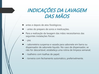INDICAÇÕES DA LAVAGEM
DAS MÃOS
 antes e depois de atos fisiológicos;
 - antes do preparo de soros e medicações.
 Para a realização da lavagem das mãos necessitamos das
seguintes instalações físicas:
 - pia;
 - saboneteira suspensa e vazada para sabonete em barra ou
dispensador de sabonete líquido. No caso de dispensador, se
não for descartável, estabeleça uma rotina de limpeza semanal;
 - toalheiro com toalhas de papel;
 - torneira com fechamento automático, preferivelmente.
 