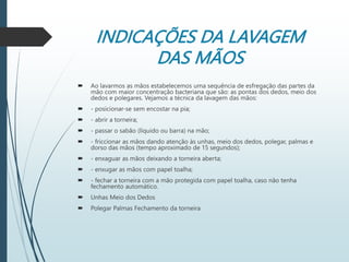 INDICAÇÕES DA LAVAGEM
DAS MÃOS
 Ao lavarmos as mãos estabelecemos uma sequência de esfregação das partes da
mão com maior concentração bacteriana que são: as pontas dos dedos, meio dos
dedos e polegares. Vejamos a técnica da lavagem das mãos:
 - posicionar-se sem encostar na pia;
 - abrir a torneira;
 - passar o sabão (líquido ou barra) na mão;
 - friccionar as mãos dando atenção às unhas, meio dos dedos, polegar, palmas e
dorso das mãos (tempo aproximado de 15 segundos);
 - enxaguar as mãos deixando a torneira aberta;
 - enxugar as mãos com papel toalha;
 - fechar a torneira com a mão protegida com papel toalha, caso não tenha
fechamento automático.
 Unhas Meio dos Dedos
 Polegar Palmas Fechamento da torneira
 
