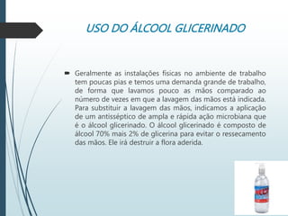 USO DO ÁLCOOL GLICERINADO
 Geralmente as instalações físicas no ambiente de trabalho
tem poucas pias e temos uma demanda grande de trabalho,
de forma que lavamos pouco as mãos comparado ao
número de vezes em que a lavagem das mãos está indicada.
Para substituir a lavagem das mãos, indicamos a aplicação
de um antisséptico de ampla e rápida ação microbiana que
é o álcool glicerinado. O álcool glicerinado é composto de
álcool 70% mais 2% de glicerina para evitar o ressecamento
das mãos. Ele irá destruir a flora aderida.
 