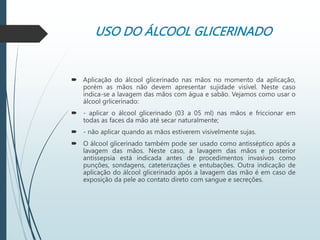 USO DO ÁLCOOL GLICERINADO
 Aplicação do álcool glicerinado nas mãos no momento da aplicação,
porém as mãos não devem apresentar sujidade visível. Neste caso
indica-se a lavagem das mãos com água e sabão. Vejamos como usar o
álcool grlicerinado:
 - aplicar o álcool glicerinado (03 a 05 ml) nas mãos e friccionar em
todas as faces da mão até secar naturalmente;
 - não aplicar quando as mãos estiverem visivelmente sujas.
 O álcool glicerinado também pode ser usado como antisséptico após a
lavagem das mãos. Neste caso, a lavagem das mãos e posterior
antissepsia está indicada antes de procedimentos invasivos como
punções, sondagens, cateterizações e entubações. Outra indicação de
aplicação do álcool glicerinado após a lavagem das mão é em caso de
exposição da pele ao contato direto com sangue e secreções.
 
