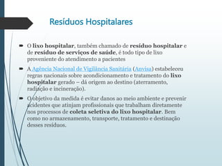Resíduos Hospitalares
 O lixo hospitalar, também chamado de resíduo hospitalar e
de resíduo de serviços de saúde, é todo tipo de lixo
proveniente do atendimento a pacientes
 A Agência Nacional de Vigilância Sanitária (Anvisa) estabeleceu
regras nacionais sobre acondicionamento e tratamento do lixo
hospitalar gerado – dá origem ao destino (aterramento,
radiação e incineração).
 O objetivo da medida é evitar danos ao meio ambiente e prevenir
acidentes que atinjam profissionais que trabalham diretamente
nos processos de coleta seletiva do lixo hospitalar. Bem
como no armazenamento, transporte, tratamento e destinação
desses resíduos.
 