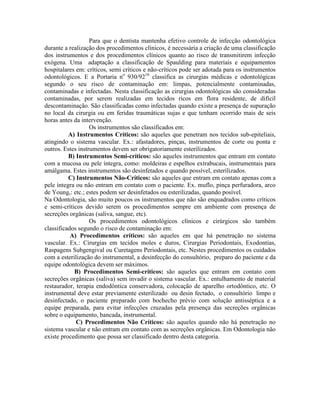 Para que o dentista mantenha efetivo controle de infecção odontológica
durante a realização dos procedimentos clínicos, é necessária a criação de uma classificação
dos instrumentos e dos procedimentos clínicos quanto ao risco de transmitirem infecção
exógena. Uma adaptação a classificação de Spaulding para materiais e equipamentos
hospitalares em: críticos, semi críticos e não-críticos pode ser adotada para os instrumentos
odontológicos. E a Portaria no
930/9216
classifica as cirurgias médicas e odontológicas
segundo o seu risco de contaminação em: limpas, potencialmente contaminadas,
contaminadas e infectadas. Nesta classificação as cirurgias odontológicas são consideradas
contaminadas, por serem realizadas em tecidos ricos em flora residente, de difícil
descontaminação. São classificadas como infectadas quando existe a presença de supuração
no local da cirurgia ou em feridas traumáticas sujas e que tenham ocorrido mais de seis
horas antes da intervenção.
Os instrumentos são classificados em:
A) Instrumentos Críticos: são aqueles que penetram nos tecidos sub-epiteliais,
atingindo o sistema vascular. Ex.: afastadores, pinças, instrumentos de corte ou ponta e
outros. Estes instrumentos devem ser obrigatoriamente esterilizados.
B) Instrumentos Semi-críticos: são aqueles instrumentos que entram em contato
com a mucosa ou pele íntegra, como: moldeiras e espelhos extrabucais, instrumentais para
amálgama. Estes instrumentos são desinfetados e quando possível, esterilizados.
C) Instrumentos Não-Críticos: são aqueles que entram em contato apenas com a
pele íntegra ou não entram em contato com o paciente. Ex. muflo, pinça perfuradora, arco
de Young,: etc.; estes podem ser desinfetados ou esterilizadas, quando posível.
Na Odontologia, são muito poucos os instrumentos que não são enquadrados como críticos
e semi-críticos devido serem os procedimentos sempre em ambiente com presença de
secreções orgânicas (saliva, sangue, etc).
Os procedimentos odontológicos clínicos e cirúrgicos são também
classificados segundo o risco de contaminação em:
A) Procedimentos críticos: são aqueles em que há penetração no sistema
vascular. Ex.: Cirurgias em tecidos moles e duros, Cirurgias Periodontais, Exodontias,
Raspagens Subgengival ou Curetagens Periodontais, etc. Nestes procedimentos os cuidados
com a esterilização do instrumental, a desinfecção do consultório, preparo do paciente e da
equipe odontológica devem ser máximos.
B) Procedimentos Semi-críticos: são aqueles que entram em contato com
secreções orgânicas (saliva) sem invadir o sistema vascular. Ex.: entulhamento de material
restaurador, terapia endodôntica conservadora, colocação de aparelho ortodôntico, etc. O
instrumental deve estar previamente esterilizado ou desin fectado, o consultório limpo e
desinfectado, o paciente preparado com bochecho prévio com solução antisséptica e a
equipe preparada, para evitar infecções cruzadas pela presença das secreções orgânicas
sobre o equipamento, bancada, instrumental.
C) Procedimentos Não Críticos: são aqueles quando não há penetração no
sistema vascular e não entram em contato com as secreções orgânicas. Em Odontologia não
existe procedimento que possa ser classificado dentro desta categoria.
 