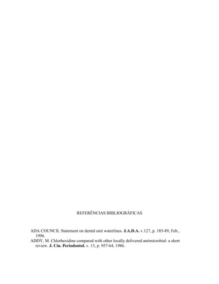 REFERÊNCIAS BIBLIOGRÁFICAS
ADA COUNCIL Statement on dental unit waterlines. J.A.D.A. v.127, p. 185-89, Feb.,
1996.
ADDY, M. Chlorhexidine compared with other locally delivered antimicrobial: a short
review. J. Cin. Periodontol. v. 13, p. 957-64, 1986.
 