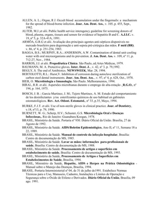 ALLEN, A. L.; Organ, R J. Occult blood accumulation under the fingernails: a mechanism
for the spread of blood-borne infection. Jour. Am. Dent. Ass., v. 105, p. 455, Sept.,
1982.
ALTER, M.J.;et alii. Public health service interagency guideline for screening donors of
blood, plasma, organs, tissues and semen for evidence of hepatitis B and C. A.J.I.C. v.
19, nº 5, p. 32A-41A, 1991.
ARMÔA, G.R.G et alii. Avaliação dos principais agentes anti-sépticos disponíveis no
mercado brasileiro para degermação e anti-sepsia pré-cirúrgica das mãos. F méd (BR).
v. 86, nº 4, p. 251-254, 1983.
BAGGA, B.S.; MURPHY, R.A.; ANDERSON, A.W. Contamination of dental unit cooling
water with oral microorganisms and its prevention. J. Am. Dent. Ass. v. 109, nº 11, p.
712-27, Nov., 1984.
BARROS, J.J. et alii. Propedêutica Clínica. São Paulo, ed.Artes Médicas, 1979.
BAUMANN, M. A. Protective gloves. Inter. Dent. J. , v. 42, nº 3, p. 79,1992.
BEGLY, S. The end of Antibiotics. NEWSWEEK, Mar. 28, 1994.
BERTOLOTTI, R.L.: Hurst,V. Inhibition of corrosion during autoclave sterilization of
carbon steel dental instruments. Jour. Am. Dent. Ass. , v. 97, nº 4, p. 628, Oct., 1978.
BIER, O. Microbiologia e Imunologia. São Paulo. Melhoramentos, 1994.
BIRAL, R.R. et alii. Aspersões microbianas durante o emprego do alta-rotação . R.G.O., nº
194, p. 164, 1975.
BOSCH, J. B. ; Garcia Martinez, J. M.; Tejero Martinez, A. M. Estudo del comportamiento
de los desinfectantes y/ou esterilizantes químicos de uso habitual en gabinetes
estomatológicos. Rev. Act. Odont. Estomatol., nº 33, p.35, Mayo, 1994.
BURKE, F.J.T. et alii. Use of non-sterile gloves in clinical practice. Jour. of Dentistry,
v.18, nº13, p. 79, 1990.
BURNETT, W. G.; Scherp, H.V.; Schuster, G.S. Microbiologia Oral e Doenças
Infecciosas., Rio de Janeiro: Guanabara Koogan, 1978.
BRASIL, Ministério da Saúde. Portaria nº 930. Diário Oficial da União. Brasilia, 27 de
Agosto de 1992.
BRASIL, Ministério da Saúde. AIDS/Boletim Epidemiológico. Ano II, nº 11, Semana 18 a
22, 1989.
BRASIL, Ministério da Saúde. Manual de controle da infecção hospitalar, Brasília:
Centro de documentação do MS, 1985.
BRASIL, Ministério da Saúde. Lavar as mãos: informações para profissionais de
saúde, Brasília: Centro de documentação do MS, 1988.
BRASIL, Ministério da Saúde. Processamento de artigos e superfícies em
estabelecimento de saúde, Brasília: Centro de documentação do MS, 1993.
BRASIL, Ministério da Saúde, Processamento de Artigos e Superfícies em
Estabelecimentos de Saúde, Brasília, 1994.
BRASIL, Ministério da Saúde, Hepatite, AIDS e Herpes na Prática Odontológica -
Manual sobre o Manejo das Doenças, Brasília, 1994.
BRASIL. Portaria Interministerial nº 04, de 31 de julho de1991. Estabelece Normas
Técnicas para o Uso, Manuseio, Cadastro, Instalações e Limites de Operação e
Segurança sobre o Óxido de Etileno e Derivados. Diário Oficial da União, Brasília, 09
ago. 1991.
 