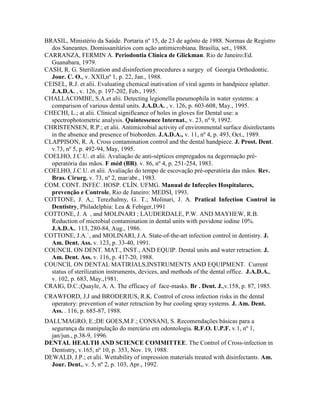 BRASIL, Ministério da Saúde. Portaria nº 15, de 23 de agôsto de 1988. Normas de Registro
dos Saneantes. Domissanitários com ação antimicrobiana. Brasília, set., 1988.
CARRANZA, FERMIN A. Periodontia Clínica de Glickman. Rio de Janeiro:Ed.
Guanabara, 1979.
CASH, R. G. Sterilization and disinfection procedures a surgey of Georgia Orthodontic.
Jour. C. O., v. XXII,nº 1, p. 22, Jan., 1988.
CEISEL, R.J. et alii. Evaluating chemical inativation of viral agents in handpiece splatter.
J.A.D.A. , v. 126, p. 197-202, Feb., 1995.
CHALLACOMBE, S.A.et alii. Detecting legionella pneumophila in water systems: a
comparison of various dental units. J.A.D.A. , v. 126, p. 603-608, May., 1995.
CHECHI, L.; at alii. Clinical significance of holes in gloves for Dental use: a
spectrophotometric analysis. Quintessence Internat., v. 23, nº 9, 1992.
CHRISTENSEN, R.P.; et alii. Antimicrobial activity of environmental surface disinfectants
in the absence and presence of bioborden. J.A.D.A., v. 11, nº 4, p. 493, Oct., 1989.
CLAPPISON, R. A. Cross contamination control and the dental handpiece. J. Prost. Dent.
v.73, nº 5, p. 492-94, May, 1995.
COELHO, J.C.U. et alii. Avaliação de anti-sépticos empregados na degermação pré-
operatória das mãos. F méd (BR). v. 86, nº 4, p. 251-254, 1983.
COELHO, J.C.U. et alii. Avaliação do tempo de escovação pré-operatória das mãos. Rev.
Bras. Cirurg. v. 73, nº 2, mar/abr., 1983.
COM. CONT. INFEC. HOSP. CLÍN. UFMG. Manual de Infecções Hospitalares,
prevenção e Controle, Rio de Janeiro: MEDSI, 1993.
COTTONE, J. A,; Terezhalmy, G. T.; Molinari, J. A. Pratical Infection Control in
Dentistry, Philadelphia: Lea & Febiger,1991
COTTONE, J. A , and MOLINARI ; LAUDERDALE, P.W. AND MAYHEW, R.B.
Reduction of microbial contamination in dental units with povidone iodine 10%.
J.A.D.A.. 113, 280-84, Aug., 1986.
COTTONE, J.A.`, and MOLINARI, J.A. State-of-the-art infection control in dentistry. J.
Am. Dent. Ass. v. 123, p. 33-40, 1991.
COUNCIL ON DENT. MAT., INST., AND EQUIP. Dental units and water retraction. J.
Am. Dent. Ass. v. 116, p. 417-20, 1988.
COUNCIL ON DENTAL MATIRIALS,INSTRUMENTS AND EQUIPMENT. Current
status of sterilization instruments, devices, and methods of the dental office. J.A.D.A.,
v. 102, p. 683, May.,1981.
CRAIG, D.C.;Quayle, A. A. The efficacy of face-masks. Br . Dent. J.,v.158, p. 87, 1985.
CRAWFORD, J.J and BRODERIUS, R.K. Control of cross infection risks in the dental
operatory: prevention of water retraction by bur cooling spray systems. J. Am. Dent.
Ass. . 116, p. 685-87, 1988.
DALL'MAGRO, E.;DE GOES,M.F.; CONSANI, S. Recomendações básicas para a
segurança da manipulação do mercúrio em odontologia. R.F.O. U.P.F. v.1, nº 1,
jan/jun., p.38-9, 1996.
DENTAL HEALTH AND SCIENCE COMMITTEE. The Control of Cross-infection in
Dentistry, v.165, nº 10, p. 353, Nov. 19, 1988.
DEWALD, J.P.; et alii. Wettability of impression materials treated with disinfectants. Am.
Jour. Dent., v. 5, nº 2, p. 103, Apr., 1992.
 