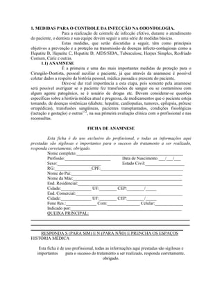 1. MEDIDAS PARA O CONTROLE DA INFECÇÃO NA ODONTOLOGIA.
Para a realização de controle de infecção efetivo, durante o atendimento
do paciente, o dentista e sua equipe devem seguir a uma série de medidas básicas.
Estas medidas, que serão discutidas a seguir, têm como principais
objetivos a prevenção e a proteção na transmissão de doenças infecto-contagiosas como a
Hepatite B, Hepatite C, Hepatite D, AIDS/SIDA, Tuberculose, Herpes Simples, Resfriado
Comum, Cárie e outras.
1.1) ANAMNESE
É a primeira e uma das mais importantes medidas de proteção para o
Cirurgião-Dentista, pessoal auxiliar e paciente, já que através da anamnese é possível
coletar dados a respeito da história pessoal, médica passada e presente do paciente.
Deve-se dar real importância a esta etapa, pois somente pela anamnese
será possível averiguar se o paciente fez transfusões de sangue ou se contaminou com
algum agente patogênico, se é usuário de drogas etc. Devem considerar-se questões
específicas sobre a história médica atual e pregressa, de medicamentos que o paciente esteja
tomando, de doenças sistêmicas (diabete, hepatite, cardiopatias, tumores, epilepsia, prótese
ortopédicas), transfusões sangüíneas, pacientes transplantados, condições fisiológicas
(lactação e gestação) e outras112
, na sua primeira avaliação clínica com o profissional e nas
reconsultas.
FICHA DE ANAMNESE
Esta ficha é de uso exclusivo do profissional, e todas as informações aqui
prestadas são sigilosas e importantes para o sucesso do tratamento a ser realizado,
responda corretamente, obrigado.
Nome completo:_________________________________________________
Profissão:_____________________ Data de Nascimento ___/___/___
Sexo:____________________ Estado Civil:__________________
RG:_________________CPF:______________________________________
Nome do Pai:___________________________________________________
Nome da Mãe:__________________________________________________
End. Residencial:________________________________________________
Cidade:______________ UF:________ CEP:________/_____
End. Comercial:_________________________________________________
Cidade:______________ UF:________ CEP:________/_____
Fone Res.:______________ Com:_______________ Celular:_____________
Indicado por:___________________________________________________
QUEIXA PRINCIPAL:
_________________________________________________________________________
_________________________________________________________________________
______________________________________________________________________
RESPONDA S (PARA SIM) E N (PARA NÃO) E PRENCHA OS ESPAÇOS
HISTÓRIA MÉDICA
Esta ficha é de uso profissional, todas as informações aqui prestadas são sigilosas e
importantes para o sucesso do tratamento a ser realizado, responda corretamente,
obrigado.
 