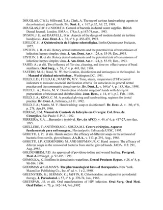 DOUGLAS, C.W.I.; Millward, T.A.; Clark, A. The use of various handwashing agents to
decontaminate gloved hands. Br. Dent. J., v. 167, p.62, Jul. 22, 1989.
DOUGLAS,C:W:I: e NOORT,R. Control of bacteria in dental water supplies. British
Dental Journal. London. BMA,v. 174,n.5, p.167-74,mar., 1993.
DYSON, J. E. and DARVELL, B.W. Aspects of the design of modern dental air turbine
handpieces. Aust. Dent. J. v. 38, nº 6, p. 456-470, 1993.
EIFELDT, H. A Quintessência da Higiene odontológica. Berlin:Quintessenz Pockects,
1977.
EPSTEIN, J. B. et alii. Rotary dental instruments and the potential risk of transmission of
infection: herpes simplex virus. J. Am. Dent. Ass.v. 124, p. 55-59, Dec.,1993.
EPSTEIN, J. B. et alii. Rotary dental instruments and the potential risk of transmission of
infection: herpes simplex virus. J. Am. Dent. Ass.v. 124, p. 55-59, Dec., 1993.
FAHID, A.; et alii. The influence of file size, cleaning, and time on effectiveness of bead
sterilizers. Oral Surg., v. 58, nº 4, p. 443, Oct. 1984.
FAVERO, M. S.; Bond, W. W. Sterilization, disinfection and antissepsis in the hospital . In
: Manaul of clinical microbiology., Washington:DC, 1991.
FEILD, E.D.; FEILD,J.K.; MARTIN, M.V. Time, steam, temperature (TST) control
indicators to measure essencial sterilization criteria for autoclaves in general dental
practice and the community dental servicy. Br. Dent. J., v. 164,nº 4, p. 183, Mar., 1988.
FEILD, E. A.; Martin, M. V. Disinfection of dental surgeons' hands with detergent
preparations of triclosan and chlorhexidine. Jour. Dent., v. 14, nº 1, p.7, Feb., 1986.
FEILD, E.A.; KING, C. M. A practical gloving and handwashing, regimen for dental
practice. Br. Dent. J., February, p.111, 1992.
FEILD, E.A.; Martin, M. V. Handwashing: soap or disinfectant?. Br. Dent. J., v. 160, nº 8,
p. 278, Apr.19, 1986.
FERRAZ, E.M. Manual de Controle de Infecção em Cirurgia: Col. Bras. de
Cirurgiões, São Paulo: E.P.U., 1982.
FERREIRA, R.A. ...Barrando o invisível. Rev. da APCD. v. 49, nº 6, p. 417-27, nov/dez,
1995.
GHELLERE, T.;ANTÔNIO,M.C.; SOUZA,M.L Centro cirúrgico, Aspectos
fundamentais para enfermagem., Florianópolis: Editora da UFSC, 1993.
GOBETTI, J. P.; et alii. Hands asepsis: the efficacy of different soaps in the removal of
bacteria from sterile, gloved hands. J.A.D.A., v. 113, p. 291, Aug., 1986.
GOBETTI, J.P.; CERMINDRO, M. AND SHIPMAN JR. C. Hand asepsis. The efficacy of
diferent soaps in the removal of bacteria from sterile, gloved hands. JADA. 113: 291,
Aug.,1985.
GOLDENHEIM, P.D. An approaisal of povidone-iodine and wound healing. Postgrad.
Med. J. 69 Suppl,, p. 97-105, 1993.
GOMOLKA, K. Biofilms in dental units waterlines. Dental Products Repsot. v 28, nº 8, p.
98-104, 1994.
GOODMAN & GILMAN'S. The pharmacological basis of therapeutics. New York.
Macmillan Publishing Co., Inc. 6a
ed. v. 1 e 2, 1980.
GREENSTEIN, G.; BERMAN, C.; JAFFIN, R. Chlorhexidine: an adjunct to periodontal
therapy. J. Periodontol..v 57, nº 6, p. 370-74, Jun., 1986.
GREESPAN, J.S. et alii. Oral manifestations of HIV infection. Oral Surg. Oral Med.
Oral Pathol. v. 73, p. 142-144, Feb.,1992
 