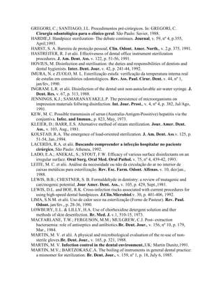 GREGORI, C.; SANTIAGO, J.L. Procedimentos pré-cirúrgicos. In: GREGORI, C.
Cirurgia odontológica para o clínico geral. São Paulo: Savier, 1988.
HARDIE,J. Handpiece sterilization- The debate continues. Journal, v. 59, nº 4, p.355,
April,1993.
HARST, S. A. Barreira de proteção pessoal, Clin. Odont. Amer. North., v. 2,p. 375, 1991.
HASTREITER, R. J et alii. Effectiveness of dental office instrument sterilization
procedures. J. Am. Dent. Ass. v. 122, p. 51-56, 1991.
HOVIUS, M. Disinfection and sterilisation: the duties and responsibilities of dentists and
dental hygienists. Inter. Dent. Jour. v. 42, p. 241-44, 1992.
IMURA, N. e ZUOLO, M. L. Esterilização estufa: verificação da temperatura interna real
de estufas em consultórios odontológicos. Rev. Ass. Paul. Cirur. Dent. v. 44, nº 1,
jan/fev, 1990.
INGRAM. L.R. et alii. Disinfection of the dental unit non-autoclavable air-water syringe. J.
Dent. Res. v. 67, p. 313, 1988.
JENNINGS, K.J.; SAMARANAYAKE,L.P. The persistence of microorganisms on
impression materials follwing disinfection. Int. Jour. Prost., v. 4, nº 4, p. 382, Jul/Ago,
1991.
KEW, M. C. Possible transmissin of serun (Australia-Antigen-Possitive) hepatitis via the
conjuntiva. Infec. and Immun., p. 823, May, 1973.
KLEIER, D.; BARR, E.S. Alternative method of steam sterilization. Jour. Amer. Dent.
Ass., v. 103, Aug., 1981.
KOLSTAD, R.A. The emergence of load-oriented sterilization. J. Am. Dent. Ass.v. 125, p.
51-54, Jan.,1994.
LACERDA, R.A. et alii. Buscando compreender a infecção hospitalar no paciente
cirúrgico, São Paulo: Atheneu, 1992.
LADO, E.A.; ANEKAL, S.; STOUT, F.W. Efficacy of various surface disinfectants on an
irregular surface. Oral Surg. Oral Med. Oral Pathol. v. 75, nº 4, 439-42, 1993.
LEITE, M. C. et alii. Análise da necessidade ou não da circulação do ar no interior de
caixas metálicas para esterilização. Rev. Esc. Farm. Odont. Alfenas. v. 10, dez/jan.,
1988.
LEWIS, B.B.; CHESTNER, S. B. Formaldehyde in dentistry: a review of mutagenic and
carcinogenic potential. Jour Amer. Dent. Ass., v. 103, p. 429, Sept.,1981.
LEWIS, D.L. and BOE, R.K. Cross-infection riscks associated with current procedures for
using high-speed dental handpieces. J.Clin.Microbiol.v. 30, p. 401-406, 1992.
LIMA, S.N.M. et alii. Uso de calor seco na esterilização (Forno de Pasteur). Rev. Paul.
Odont. jan/fev., p. 28-36, 1990.
LOWBURY, E.L. & LILLY, H.A. Use of chorhexidine detergent solution and ther
methods of skin desenfection. Br. Med. J. v.1, 510-15, 1973.
MACFARLANE, T.W.; FERGUSON, M.M.; MULGREW, C.J. Post- extraction
bacteraemia: role of antiseptics and antibiotics.Br. Dent. Jour., v. 156, nº 10, p. 179,
Mar., 1984.
MARTIN, M. V. et alii. A physical and microbiological evaluation of the re-use of non-
sterile gloves.Br. Dent. Jour., v. 165, p. 321, 1988.
MARTIN, M. V. Infection control in the dental environment.,UK: Martin Dunitz,1991.
MARTIN, M.V.; BARTZOKAS,C.A. The boiling of instruments in general dental practice:
a misnomer for sterilization. Br. Dent. Jour., v. 159, nº 1, p. 18, July 6, 1985.
 