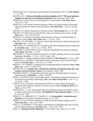 MASUNAGA, M.L. Sterilization and desinfection of instruments. Part 3. J. Clin. Orthod.
v. 21, 1987.
MATOS, L.S.S.: Eficácia do bacillus stearothermophilus ATCC 7953 como indicador
biológico no processo de esterilização hospitalar. Belo Horizonte, TESE, 1988.
MICHELL, R. et alii. The use of operating gloves in dental practice. Br. Dent. Jour., v.
154, p. 372, 1983.
MICIK, R.E. et alii. Studies dental aerobiology: efficacy of surgical masks in protecting
dental personel from airbone bacterial particles. Jour. Dent. Res., v. 50, nº 3, p. 626,
1971.
MILLER, C.H. Barrier techniques for infection control. CDA Journal, Oct., p. 54, 1985.
MILLER, C.H. Sterilization and disinfection: what every dentist needs to know. J. Am.
Dent. Ass. v. 123, p. 46-54, 1992.
MILLER, C.H. Cleaning, sterilization and desinfection: basics of microbial killing for
infection control. Jour. Amer. Dent. Ass., v. 124, Jan., 1993.
MILLER, C.H.; PALENIK, C.J. Infection control and sterilization of dental instruments. J.
Ind. Dent. Ass., v. 59, p. 15, 1980.
MOLINARI, J.A.; MOLINARI, G.E. Is mouthrinsing before dental procedures worthwhile.
J. Am. Dent. Ass., v. 123, nº 3, p. 75, Mar., 1992.
MOLINARI, J.A.& RUNNELLLS, R.R. Papel dos desinfetantes no controle da infecção.
Clin. Odont. Am. Nor. v. 2, 1991.
MOLINARI, J. A. Practical infection control for the 1990s: applying science to government
regulations. J.A.D.A. , v. 125, p. 1189-97, Sept., 1994.
MOLINARI, J.A. Surface disinfection and disinfectants. CDA Journsal, p.73, Oct., 1985.
MORGAN, D.J.; ADAMS, D. Permeability studies on protectives gloves used in dental
practice. Br. Dent. Juor., v. 166, nº 1, p. 11, 1989.
MOSLEY, J. W.; WHITE, E. Hepatitis as an occupational hazard of dentristry.Jour. Amer.
Dent. Ass., v. 90, nº 5, p.992, 1975.
MOURA, M.L.P.A. Estudo sobre a eficácia do método de esterilização pelo calor seco,
usando o forno de Pasteur- estufa., Rio de Janeiro, TESE, 1990.
MUNKSGAARD,E. C. Permeability of protective gloves (di)methacrylates in resinous
dental materials. J.Dent.Res., v. 100, p. 189,1992.
MURA, N.; ZUOLO, M.ML. Esterilização estufas: verificação da temperatura interna real
de estufas em consultório odontológico. Rev. Ass. Paul. Cirurg. Dent., v. 44, nº 1, p.
49, jan/fev., 1990.
NAGAI, I et alii. Evaluation of the disinfectant effect of a quick drying rubbing type
povidone-iodine alcoholic solution by the gloves juice method. Postgrad. Med. J. 69
Suppl., p. 33-8, 1993.
NAKAGAWA, T. et alii. Bactericidal effects on subgengival bacteria of irrigation with a
povidine-iodine solution (Neojodin). The Bulletin of Tokyo Dental College v. 31, nº 3,
p. 199, Aug., 1990.
NEIDLE, E. A.; KROEGR, D. C.; YAGIELA, J. A. Farmacologia e terapêutica para
Dentistas. Rio de Janeiro, Guanabara Koogan, 3ª ed., 1991.
NIMMO, A. et alii. Filtration efficienci of dental face masks during amalgam removal.
Jour. Dent. Res., v. 68, p. 233, 1988.
OTIS, L.L.; COTTONE,L.A. Prevalence of perforations in disposable latex gloves during
routine dental treatment. J. Am. Dent. Ass., v. 118, p. 321, 1988.
OSOL, A. Dicionário médico blaskiston. 2ª ed. S.Paulo: Org. Andrei, p. 17 a 1169.
 