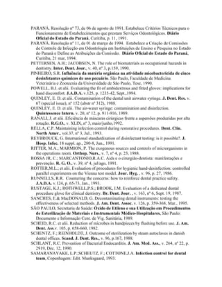 PARANÁ. Resolução nº 73, de 06 de agosto de 1991. Estabelece Critérios Técnicos para o
Funcionamento de Estabelecimentos que prestam Serviços Odontológicos. Diário
Oficial do Estado do Paraná, Curitiba, p. 11, 1991.
PARANÁ. Resolução nº 11, de 01 de março de 1994. Estabelece a Criação de Comissões
de Controle de Infecção em Odontologia em Instituições de Ensino e Pesquisa no Estado
do Paraná e Define as Atribuições da Comissão. Diário Oficial do Estado do Paraná,
Curitiba, 21 mar, 1994.
PETTERSEN, A.H.; JACOBSEN, N. The role of biomaterials as occupational hazards in
dentistry. Inter. Dent. Jour., v. 40, nº 3, p.159, 1990.
PINHEIRO, S.R. Influência da matéria orgânica na atividade micobactericida de cinco
desinfetantes químicos de uso pecuário. São Paulo, Faculdade de Medicina
Veterinária e Zootecnia da Universidade de São Paulo, Tese, 1990.
POWELL, B.J. et alii. Evaluating the fit of ambidextrous and fitted gloves: implications for
hand discomfort. J.A.D.A. v.125, p. 1235-42, Sept.,1994.
QUINLEY, E. D. et alii. Contamination of the dental unit airwater syringe. J. Dent. Res. v.
67 (special issue), nº 152 (abstr nº 312), 1988.
QUINLEY, E. D. et alii. The air-water syringe: contamination and disinfection.
Quintessence Intern. v. 20, nº 12, p. 911-916, 1989.
RANALI, J. et alii. Eficiência de máscaras cirúrgicas frente a aspersões produzidas por alta
rotação. R.G.O., v. XLIX, nº 3, maio/junho,1992.
RELLA, C.P. Maintaining infection control during restorative procedures. Dent. Clin.
North Amer., vol.37, nº 3, Jul., 1993.
REYBROUCK, G. International standardization of disinfectant testing: is it possible?. J.
Hosp. Infec. 18 suppl. ap., 280-8, Jun., 1991.
RITTER, M.A.; MARMION, P. The exogenous sources and controls of microrganisms in
the operations room. Orthop. Nurs., v. 7, nº 4, p. 23, 1988.
ROSSA JR, C.; MARCANTONIO,R.A.C. Aids e o cirurgião-dentista: manifestações e
prevenção. R. G. O., v. 39, nº 4, jul/ago, 1991.
ROTTER,M.L.; et alii. Evaluation of procedures for hygienic hand-desinfection: controlled
parallel experiments on the Vienna test model. Jour. Hyg. , v. 96, p. 27, 1986.
RUNNELLS, R.R. Countering the concerns: how to reinforce dental practice safety.
J.A.D.A. v.124, p. 65-73, Jan., 1993.
RUSTAGE, K.J.; ROTHWELL,P.S.; BROOK, I.M. Evaluation of a dedicated dental
procedure glove for clinical dentistry. Br. Dent. Jour. , v. 163, nº 6, Sept. 19, 1987.
SANCHES, E.& MacDONALD, G. Decontaminating dental instruments: testing the
effectiveness of selected methods. J. Am. Dent. Assoc. v. 126, p. 359-368, Mar., 1995.
SÃO PAULO, Secretaria de Saúde: Óxido de Etileno e sua Utilização em Procedimentos
de Esterilização de Materiais e Instrumentais Médico-Hospitalares, São Paulo:
Documento e Informação Cent. de Vig. Sanitária, 1989.
SCHEID, R.C. et alii. Reduction of microbes in handpieces by flushing before use. J. Am.
Dent. Ass.v. 105, p. 658-660, 1982.
SCHENTZ, F.; REINHOLDT, J. Outcome of sterilization by steam autoclaves in danish
dental offices. Scand. J. Dent. Res., v. 96, p.167, 1988.
SCHLANT, R.C. Prevention of Bacterial Endocarditis. J. Am. Med. Ass., v. 264, nº 22, p.
2919, Dec. 12, 1990.
SAMARANAYAKE, L.P.;SCHEUTZ, F.; COTTONE,J.A. Infection control for dental
team, Copenhagem: Edit. Munksgaard, 1993.
 