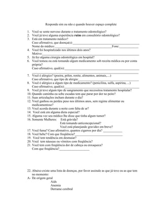 Responda sim ou não e quando houver espaço complete
1. Você se sente nervoso durante o tratamento odontológico?
2. Você já teve alguma experiência ruim em consultório odontológico?
3. Está em tratamento médico?
Caso afirmativo, que doença(s):__________________________________________
Nome do médico:____________________________________Fone:____________
4. Você foi hospitalizado nos últimos dois anos?
Motivo:_____________________________________________________________
5. Já fez alguma cirurgia odontológica em hospital?
6. Você tomou ou está tomando algum medicamento sob receita médica ou por conta
própria?
Caso afirmativo, qual(is):_______________________________________________
___________________________________________________________________
7. Você é alérgico? (poeira, pólen, renite, alimentos, animais,....)
Caso afirmativo, que tipo de alergia:______________________________________
8. Você é alérgico a algum tipo de medicamento? (penicilina, sulfa, aspirina, ...)
Caso afirmativo, qual(is):_______________________________________________
9. Você já teve algum tipo de sangramento que necessitou tratamento hospitalar?
10. Quando caminha ou sobe escadas tem que parar por dor no peito?
11. Suas articulações incham durante o dia?
12. Você ganhou ou perdeu peso nos últimos anos, sem regime alimentar ou
medicamentoso?
13. Você acorda durante a noite com falta de ar?
14. Você está em alguma dieta especial?
15. Alguma vez seu médico lhe disse que tinha algum tumor?
16. Somente Mulheres: Está grávida?
Está tomando anticoncepcional?
Você está planejando gravidez em breve?
17. Você fuma? Caso afirmativo, quantos cigarros por dia? ____________
18. Você bebe? Com que freqüência?______________________________
19. Você tem tendência em desmaiar?
20. Você tem náuseas ou vômitos com freqüência?
21. Você tem com freqüência dor de cabeça ou enxaqueca?
Com que freqüência?___________________
22. Abaixo existe uma lista de doenças, por favor assinale as que já teve ou as que tem
no momento:
A- De origem geral
Aids
Anemia
Derrame cerebral
 