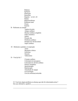 Diabetes
Epilepsia
Glaucoma
Hemofilia
Hepatite A, B, C, D
Herpes
Hipertireoidismo
Problema renal
Ulcera
Gastrite
B – Referente ao coração
Angina do peito
Ataque cardíaco
Doença cardíaca congênita
Febre reumática
Infarto
Pressão alta
Problema cardíaco
Prolapso de válvula mitral
Sopro cardíaco
3C - Referente a pulmão e à respiração
Asma
Bronquite crônica
Enfizema
Sinusite
Tuberculose
D – Você já fez ?
Cirurgia cardíaca
Colocação de marcapasso
Colocação de válvula cardíaca
Prótese ortopédica
Quimioterapia
Radioterapia
Transfusão de sangue
Uso de drogas
Uso de cortisona/corticóide
23. Você tem algum problema ou doença que não foi relacionada acima ?
Em caso afirmativo, qual(is):_______________________________________________
______________________________________________________________________
 