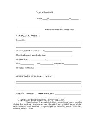 Por ser verdade, dou fé.
Curitiba, _____de _____________________de ________
____________________________________________
Paciente ou responsável quando menor
AVALIAÇÃO DO PACIENTE
Comentário:____________________________________________________________
______________________________________________________________________
______________________________________________________________________
______________________________________________________________________
Classificação Médica quanto ao ASA:______________________________
Classificação quanto a medicação atual:_____________________________
Pressão arterial: __________________/________________
Pulso:______________ Peso:______________ Temperatura:_______________
Freqüência respiratória:___________________________
MODIFICAÇÕES SUGERIDAS AO PACIENTE
______________________________________________________________________
______________________________________________________________________
______________________________________________________________________
______________________________________________________________________
______________________________________________________________________
DIAGNÓSTICO QUANTO A FOBIA/DENTISTA:____________________________
2. EQUIPAMENTOS DE PROTEÇÃO INDIVIDUAL(EPI)
O equipamento de proteção individual é um uniforme para os trabalhos
clínicos. Este uniforme constitui-se de gorro descartável ou reutilizável, avental clínico,
avental cirúrgico, calça, sapatilhas ou sapato próprio do consultório, máscara descartável,
óculos de proteção e luvas.
 