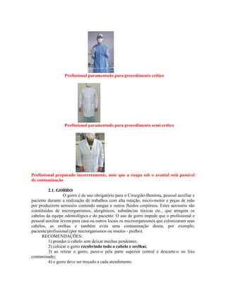 Profissional paramentado para procedimento crítico
Profissional paramentado para procedimento semi-crítico
Profissional preparado incorretamente, note que a roupa sob o avental está passível
de contaminação
2.1. GORRO
O gorro é de uso obrigatório para o Cirurgião-Dentista, pessoal auxiliar e
paciente durante a realização de trabalhos com alta rotação, micro-motor e peças de mão
por produzirem aerossóis contendo sangue e outros fluidos corpóreos. Estes aerossóis são
constituídos de microrganismos, alergênicos, substâncias tóxicas etc., que atingem os
cabelos da equipe odontológica e do paciente. O uso de gorro impede que o profissional e
pessoal auxiliar levem para casa ou outros locais os microorganismos que colonizaram seus
cabelos, as orelhas e também evita uma contaminação direta, por exemplo,
paciente/profissional.(por microrganismos ou insetos - piolho).
RECOMENDAÇÕES:
1) prender o cabelo sem deixar mechas pendentes;
2) colocar o gorro recobrindo todo o cabelo e orelhas;
3) ao retirar o gorro, puxe-o pela parte superior central e descarte-o no lixo
contaminado;
4) o gorro deve ser trocado a cada atendimento.
 