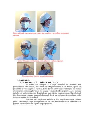 Gorro utilizado incorretamente, repare que o cabelo e as orelhas permanece
exposta.
Gorro utilizado corretamente, sem cabelos e orelhas expostas.
Como remover o gorro sem contaminação
2.2 .AVENTAL
2.2.1. AVENTAL NÃO CIRÚRGICO E CALÇA
O avental não cirúrgico e a calça, elementos do uniforme para
procedimentos semi-críticos, não devem ter obrigatoriamente a cor branca, apesar de
possibilitar a visualização de sujidade. Estes devem ser trocados diariamente ou quando
apresentarem contaminação visível por sangue ou outros fluidos corpóreos. Após o dia de
trabalho este uniforme deve ser descartado em saco plástico para roupa suja.. O profissional
deve lembrar que a calça e o avental não estéril são de uso exclusivo do consultório e não
devem ser usados fora deste local.
O avental não cirúrgico, de preferência, deve ter gola alta do tipo “gola de
padre", com mangas longas e comprimento de 3/4 com punhos em elásticos ou ribanas. Ele
pode ser confeccionado em algodão ou polipropileno.
 