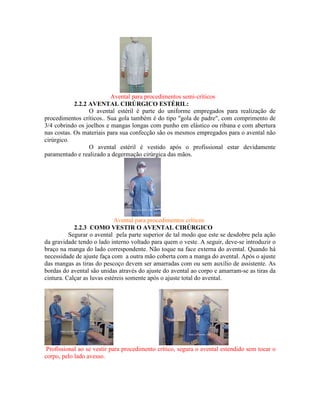 Avental para procedimentos semi-críticos
2.2.2 AVENTAL CIRÚRGICO ESTÉRIL:
O avental estéril é parte do uniforme empregados para realização de
procedimentos críticos.. Sua gola também é do tipo "gola de padre", com comprimento de
3/4 cobrindo os joelhos e mangas longas com punho em elástico ou ribana e com abertura
nas costas. Os materiais para sua confecção são os mesmos empregados para o avental não
cirúrgico.
O avental estéril é vestido após o profissional estar devidamente
paramentado e realizado a degermação cirúrgica das mãos.
Avental para procedimentos críticos
2.2.3 COMO VESTIR O AVENTAL CIRÚRGICO
Segurar o avental pela parte superior de tal modo que este se desdobre pela ação
da gravidade tendo o lado interno voltado para quem o veste. A seguir, deve-se introduzir o
braço na manga do lado correspondente. Não toque na face externa do avental. Quando há
necessidade de ajuste faça com a outra mão coberta com a manga do avental. Após o ajuste
das mangas as tiras do pescoço devem ser amarradas com ou sem auxílio de assistente. As
bordas do avental são unidas através do ajuste do avental ao corpo e amarram-se as tiras da
cintura. Calçar as luvas estéreis somente após o ajuste total do avental.
Profissional ao se vestir para procedimento crítico, segura o avental estendido sem tocar o
corpo, pelo lado avesso.
 