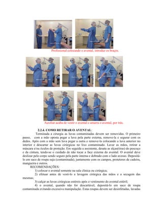 Profissional colocando o avental, introduz os braços.
Auxiliar acaba de vestir o avental e amarra o avental, por trás.
2.2.4. COMO RETIRAR O AVENTAL:
Terminada a cirurgia as luvas contaminadas devem ser removidas. O primeiro
passo, com a mão oposta pegar a luva pela parte externa, remove-la e segurar com os
dedos. Após com a mão sem luva pegar a outra e remove-la colocando a luva anterior no
interior e descartar as luvas cirúrgicas no lixo contaminado. Lavar as mãos, retirar a
máscara e/ou óculos de proteção. Em seguida a assistente, desata as alças(tiras) do pescoço
e da cintura, tendo-se o cuidado de não tocar a face externa do avental. O avental deve
deslizar pelo corpo sendo seguro pela parte interna e dobrado com o lado avesso. Depositá-
lo em saco de roupa suja (contaminada), juntamente com os campos, protetores de cadeira,
mangueira e outros.
RECOMENDAÇÕES:
1) colocar o avental somente na sala clinica ou cirúrgica;
2) efetuar antes de vesti-lo a lavagem cirúrgica das mãos e a secagem das
mesmas;
3) calçar as luvas cirúrgicas estéreis após o vestimento do avental estéril;
4) o avental, quando não for descartável, depositá-lo em saco de roupa
contaminada evitando excessiva manipulação. Estas roupas devem ser desinfetadas, lavadas
 