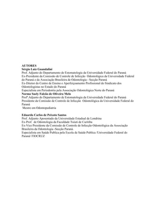 AUTORES
Sérgio Luiz Guandalini
Prof. Adjunto do Departamento de Estomatologia da Universidade Federal do Paraná
Ex-Presidente da Comissão de Controle de Infecção Odontológica da Universidade Federal
do Paraná e da Associação Brasileira de Odontologia - Secção Paraná
Ex-Diretor do Centro de Ensino e Aperfeiçoamento Profissional do Sindicato dos
Odontologistas no Estado do Paraná
Especialista em Periodontia pela Associação Odontológica Norte do Paraná
Norma Suely Falcão de Oliveira Melo
Profª.Adjunto do Departamento de Estomatologia da Universidade Federal do Paraná
Presidente da Comissão de Controle de Infecção Odontológica da Universidade Federal do
Paraná
Mestre em Odontopediatria
Eduardo Carlos de Peixoto Santos
Prof. Adjunto Aposentado da Universidade Estadual de Londrina
Ex-Prof. de Odontologia da Faculdade Tuiuti de Curitiba
Ex-Vice Presidente da Comissão de Controle de Infecção Odontológica da Associação
Brasileira da Odontologia -Secção Paraná.
Especialista em Saúde Publica pela Escola de Saúde Publica /Universidade Federal do
Paraná/ FIOCRUZ
 