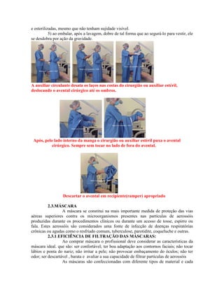 e esterilizadas, mesmo que não tenham sujidade visível.
5) ao embalar, após a lavagem, dobre de tal forma que ao segurá-lo para vestir, ele
se desdobra por ação da gravidade.
A auxiliar circulante desata os laços nas costas do cirurgião ou auxiliar estéril,
deslocando o avental cirúrgico até os ombros.
Após, pelo lado interno da manga o cirurgião ou auxiliar estéril puxa o avental
cirúrgico. Sempre sem tocar no lado de fora do avental.
Descartar o avental em recipiente(ramper) apropriado
2.3.MÁSCARA
A máscara se constitui na mais importante medida de proteção das vias
aéreas superiores contra os microorganismos presentes nas partículas de aerossóis
produzidas durante os procedimentos clínicos ou durante um acesso de tosse, espirro ou
fala. Estes aerossóis são considerados uma fonte de infecção de doenças respiratórias
crônicas ou agudas como o resfriado comum, tuberculose, parotidite, coqueluche e outras.
2.3.1.EFICIÊNCIA DE FILTRAÇÃO DAS MÁSCARAS:
Ao comprar máscara o profissional deve considerar as características da
máscara ideal. que são: ser confortável; ter boa adaptação aos contornos faciais; não tocar
lábios e ponta do nariz; não irritar a pele; não provocar embaçamento do óculos; não ter
odor; ser descartável , barata e avaliar a sua capacidade de filtrar partículas de aerossóis
As máscaras são confeccionadas com diferente tipos de material e cada
 