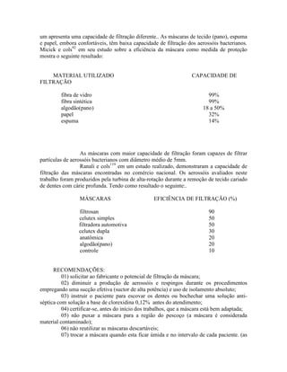 um apresenta uma capacidade de filtração diferente.. As máscaras de tecido (pano), espuma
e papel, embora confortáveis, têm baixa capacidade de filtração dos aerossóis bacterianos.
Micick e cols92
em seu estudo sobre a eficiência da máscara como medida de proteção
mostra o seguinte resultado:
MATERIAL UTILIZADO CAPACIDADE DE
FILTRAÇÃO
fibra de vidro 99%
fibra sintética 99%
algodão(pano) 18 a 50%
papel 32%
espuma 14%
As máscaras com maior capacidade de filtração foram capazes de filtrar
partículas de aerossóis bacterianos com diâmetro médio de 5mm.
Ranali e cols119
em um estudo realizado, demonstraram a capacidade de
filtração das máscaras encontradas no comércio nacional. Os aerossóis avaliados neste
trabalho foram produzidos pela turbina de alta-rotação durante a remoção de tecido cariado
de dentes com cárie profunda. Tendo como resultado o seguinte:.
MÁSCARAS EFICIÊNCIA DE FILTRAÇÃO (%)
filtrosan 90
celutex simples 50
filtradora automotiva 50
celutex dupla 30
anatômica 20
algodão(pano) 20
controle 10
RECOMENDAÇÕES:
01) solicitar ao fabricante o potencial de filtração da máscara;
02) diminuir a produção de aerossóis e respingos durante os procedimentos
empregando uma sucção efetiva (suctor de alta potência) e uso de isolamento absoluto;
03) instruir o paciente para escovar os dentes ou bochechar uma solução anti-
séptica com solução a base de clorexidina 0,12% antes do atendimento;
04) certificar-se, antes do início dos trabalhos, que a máscara está bem adaptada;
05) não puxar a máscara para a região do pescoço (a máscara é considerada
material contaminado);
06) não reutilizar as máscaras descartáveis;
07) trocar a máscara quando esta ficar úmida e no intervalo de cada paciente. (as
 