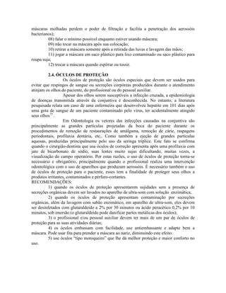 máscaras molhadas perdem o poder de filtração e facilita a penetração dos aerossóis
bacterianos);
08) falar o mínimo possível enquanto estiver usando máscara;
09) não tocar na máscara após sua colocação;
10) retirar a máscara somente após a retirada das luvas e lavagem das mãos;
11) jogar a máscara em saco plástico para lixo contaminado ou saco plástico para
roupa suja;
12) trocar a máscara quando espirrar ou tossir.
2.4. ÓCULOS DE PROTEÇÃO
Os óculos de proteção são óculos especiais que devem ser usados para
evitar que respingos de sangue ou secreções corpóreas produzidos durante o atendimento
atinjam os olhos do paciente, do profissional ou do pessoal auxiliar.
Apesar dos olhos serem susceptíveis a infecção cruzada, a epidemiologia
de doenças transmitida através da conjuntiva é desconhecida. No entanto, a literatura
pesquisada relata um caso de uma enfermeira que desenvolveu hepatite em 101 dias após
uma gota de sangue de um paciente contaminado pelo vírus, ter acidentalmente atingido
seus olhos75
.
Em Odontologia os vetores das infecções causadas na conjuntiva são
principalmente as grandes partículas projetadas da boca do paciente durante os
procedimentos de remoção de restaurações de amálgama, remoção de cárie, raspagens
periodontais, profilaxia dentária, etc,. Como também a ejeção de grandes partículas
aquosas, produzidas principalmente pelo uso da seringa tríplice. Este fato se confirma
quando o cirurgião-dentista que usa óculos de correção apresenta após uma profilaxia com
jato de bicarbonato de sódio, suas lentes muito sujas dificultando, muitas vezes, a
visualização do campo operatório. Por estas razões, o uso de óculos de proteção torna-se
necessário e obrigatório, principalmente quando o profissional realiza uma intervenção
odontológica com o uso de aparelhos que produzam aerossóis. É necessário também o uso
de óculos de proteção para o paciente, esses tem a finalidade de proteger seus olhos a
produtos irritantes, contaminados e pérfuro-cortantes.
RECOMENDAÇÕES:
1) quando os óculos de proteção apresentarem sujidades sem a presença de
secreções orgânicas devem ser lavados no aparelho de ultra-som com solução enzimática;
2) quando os óculos de proteção apresentam contaminação por secreções
orgânicas, além da lavagem com sabão enzimático, em aparelho de ultra-som, eles devem
ser desinfetados com glutaraldeído a 2% por 30 minutos ou ácido peracético 0,2% por 10
minutos, sob imersão (o glutaraldeído pode danificar partes metálicas dos óculos);
3) o profissional e/ou pessoal auxiliar devem ter mais de um par de óculos de
proteção para as suas atividades diárias;
4) os óculos embassam com facilidade, use antiembassante e adapte bem a
máscara. Pode usar fita para prender a máscara ao nariz, diminuindo este efeito.
5) use óculos “tipo motoqueiro” que lhe dá melhor proteção e maior conforto no
uso.
 