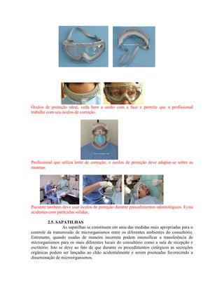 Óculos de proteção ideal, veda bem a união com a face e permite que o profissional
trabalhe com seu óculos de correção.
Profissional que utiliza lente de correção, o óculos de proteção deve adaptar-se sobre as
mesmas
Paciente também deve usar óculos de proteção durante procedimentos odontológicos. Evita
acidentes com partículas sólidas,
2.5. SAPATILHAS
As sapatilhas se constituem em uma das medidas mais apropriadas para o
controle da transmissão de microrganismos entre os diferentes ambientes do consultório.
Entretanto, quando usadas de maneira incorreta podem intensificar a transferência de
microrganismos para os mais diferentes locais do consultório como a sala de recepção e
escritório. Isto se deve ao fato de que durante os procedimentos cirúrgicos as secreções
orgânicas podem ser lançadas ao chão acidentalmente e serem pisoteadas favorecendo a
disseminação de microorganismos.
 