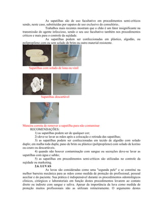 As sapatilhas são de uso facultativo em procedimentos semi-críticos
sendo, neste caso, substituídas por sapatos de uso exclusivo do consultório..
Trabalhos mais recentes mostram que o chão é um fator insignificante na
transmissão do agente infeccioso, sendo o seu uso facultativo também nos procedimentos
críticos e mais para o controle da sujidade.
As sapatilhas podem ser confeccionadas em plástico, algodão, ou
polipropileno com ou sem solado de brim ou outro material resistente.
Sapatilhas com solado de lona ou vinil
Sapatilhas descartável
Maneira correta de remover a sapatilha para não contaminar
RECOMENDAÇÕES:
1) as sapatilhas podem ser de qualquer cor;
2) deve-se lavar as mãos após a colocação e retirada das sapatilhas;
3) as sapatilhas podem ser confeccionadas em tecido de algodão com solado
duplo; em malha toda dupla; pano de brim ou plástico (polipropileno) com solado de korino
ou couro ou descartáveis.
4) quando não houver contaminação com sangue ou secreções deve-se lavar as
sapatilhas com água e sabão;
5) as sapatilhas em procedimentos semi-críticos são utilizadas no controle da
sujidade ou marketing.
2.6. LUVAS
As luvas são consideradas como uma "segunda pele" e se constitui na
melhor barreira mecânica para as mãos como medida de proteção do profissional, pessoal
auxiliar e do paciente. Sua prática é indispensável durante os procedimentos odontológicos
clínicos, cirúrgicos e laboratoriais em função destes procedimentos levarem ao contato
direto ou indireto com sangue e saliva. Apesar da importância da luva como medida de
proteção muitos profissionais não as utilizam rotineiramente. O argumento destes
 