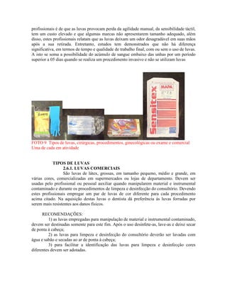 profissionais é de que as luvas provocam perda da agilidade manual, da sensibilidade táctil,
tem um custo elevado e que algumas marcas não apresentarem tamanho adequado, além
disso, estes profissionais relatam que as luvas deixam um odor desagradável em suas mãos
após a sua retirada. Entretanto, estudos tem demonstrados que não há diferença
significativa, em termos de tempo e qualidade de trabalho final, com ou sem o uso de luvas.
A isto se soma a possibilidade do acúmulo de sangue embaixo das unhas por um período
superior a 05 dias quando se realiza um procedimento invasivo e não se utilizam luvas
FOTO 9 Tipos de luvas, cirúrgicas, procedimentos, ginecológicas ou exame e comercial
Uma de cada em atividade
TIPOS DE LUVAS
2.6.1. LUVAS COMERCIAIS
São luvas de látex, grossas, em tamanho pequeno, médio e grande, em
várias cores, comercializadas em supermercados ou lojas de departamento. Devem ser
usadas pelo profissional ou pessoal auxiliar quando manipularem material e instrumental
contaminado e durante os procedimentos de limpeza e desinfecção do consultório. Devendo
estes profissionais empregar um par de luvas de cor diferente para cada procedimento
acima citado. Na aquisição destas luvas o dentista dá preferência ás luvas forradas por
serem mais resistentes aos danos físicos.
RECOMENDAÇÕES:
1) as luvas empregadas para manipulação de material e instrumental contaminado,
devem ser destinadas somente para este fim. Após o uso desinfete-as, lave-as e deixe secar
de ponta à cabeça;
2) as luvas para limpeza e desinfecção do consultório deverão ser lavadas com
água e sabão e secadas ao ar de ponta à cabeça;
3) para facilitar a identificação das luvas para limpeza e desinfecção cores
diferentes devem ser adotadas.
 