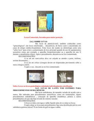 Luvas Comerciais, forradas para maior proteção
2.6.2. SOBRE LUVAS
São luvas de plástico(vinil), também conhecidas como
"ginecológicas", são luvas esterilizadas , descartáveis, de baixo custo e encontradas em
casas de artigos médico-hospitalares. Estas luvas são usadas na odontologia como uma
“sobre luva” para evitar a contaminação da luva principal quando do uso de equipamentos
acessórios como, por exemplo, o aparelho fotopolimerizador ou o aparelho de raio X
durante o atendimento clínico. Após o procedimento, descarte-as no lixo contaminado.
RECOMENDAÇÕES:
1) se em ato semi-crítico deve ser calçada ao atender a porta, telefone,
assinar documentos,....
2) se em ato crítico (cirurgia) devem ser dispensadas previamente sobre a
mesa cirúrgica estéril;
3) após o uso, descarte-as no lixo contaminado.
Sobre Luvas ou luvas genicológicas embalada individualmente esterilizadas
2.6.3. LUVAS DE LATÉX NÃO ESTÉRIES PARA
PROCEDIMENTOS SEMI-CRÍTICOS
São luvas ambidestras, de tamanho variado de acordo com a
marca. São indicadas para procedimentos semicríticos, como em restaurações, alguns
procedimentos endodônticos , colocação de aparelho ortodôntico, prótese e outros
procedimentos em que não haja invasão do sistema vascular.
RECOMENDAÇÕES:
1) lavar as mãos com água e sabão líquido antes de se calçar as luvas;
2) após calçar as luvas para procedimentos faça uma desinfecção prévia com
substância química (álcool 70 em forme de gel) ou água e sabão;
 