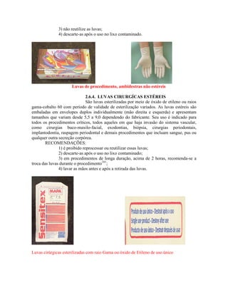 3) não reutilize as luvas;
4) descarte-as após o uso no lixo contaminado.
Luvas de procedimento, ambidestras não estéreis
2.6.4. LUVAS CIRURGÍCAS ESTÉREIS
São luvas esterilizadas por meio de óxido de etileno ou raios
gama-cobalto 60 com período de validade de esterilização variados. As luvas estéreis são
embaladas em envelopes duplos individualmente (mão direita e esquerda) e apresentam
tamanhos que variam desde 5,5 a 9,0 dependendo do fabricante. Seu uso é indicado para
todos os procedimentos críticos, todos aqueles em que haja invasão do sistema vascular,
como cirurgias buco-maxilo-facial, exodontias, biópsia, cirurgias periodontais,
implantodontia, raspagem periodontal e demais procedimentos que incluam sangue, pus ou
qualquer outra secreção corpórea.
RECOMENDAÇÕES:
1) é proibido reprocessar ou reutilizar essas luvas;
2) descarte-as após o uso no lixo contaminado;
3) em procedimentos de longa duração, acima de 2 horas, recomenda-se a
troca das luvas durante o procedimento101
;
4) lavar as mãos antes e após a retirada das luvas.
Luvas cirúrgicas esterilizadas com raio Gama ou óxido de Etileno de uso único
 