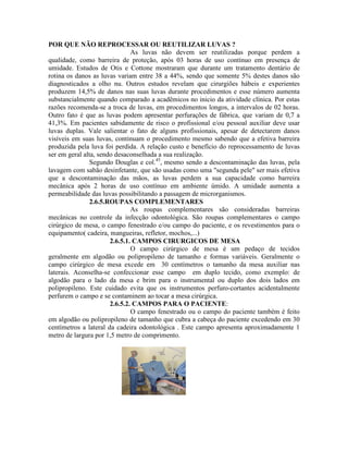 POR QUE NÃO REPROCESSAR OU REUTILIZAR LUVAS ?
As luvas não devem ser reutilizadas porque perdem a
qualidade, como barreira de proteção, após 03 horas de uso contínuo em presença de
umidade. Estudos de Otis e Cottone mostraram que durante um tratamento dentário de
rotina os danos as luvas variam entre 38 a 44%, sendo que somente 5% destes danos são
diagnosticados a olho nu. Outros estudos revelam que cirurgiões hábeis e experientes
produzem 14,5% de danos nas suas luvas durante procedimentos e esse número aumenta
substancialmente quando comparado a acadêmicos no inicio da atividade clínica. Por estas
razões recomenda-se a troca de luvas, em procedimentos longos, a intervalos de 02 horas.
Outro fato é que as luvas podem apresentar perfurações de fábrica, que variam de 0,7 a
41,3%. Em pacientes sabidamente de risco o profissional e/ou pessoal auxiliar deve usar
luvas duplas. Vale salientar o fato de alguns profissionais, apesar de detectarem danos
visíveis em suas luvas, continuam o procedimento mesmo sabendo que a efetiva barreira
produzida pela luva foi perdida. A relação custo e benefício do reprocessamento de luvas
ser em geral alta, sendo desaconselhada a sua realização.
Segundo Douglas e col.45
, mesmo sendo a descontaminação das luvas, pela
lavagem com sabão desinfetante, que são usadas como uma "segunda pele" ser mais efetiva
que a descontaminação das mãos, as luvas perdem a sua capacidade como barreira
mecânica após 2 horas de uso contínuo em ambiente úmido. A umidade aumenta a
permeabilidade das luvas possibilitando a passagem de microrganismos.
2.6.5.ROUPAS COMPLEMENTARES
As roupas complementares são consideradas barreiras
mecânicas no controle da infecção odontológica. São roupas complementares o campo
cirúrgico de mesa, o campo fenestrado e/ou campo do paciente, e os revestimentos para o
equipamento( cadeira, mangueiras, refletor, mochos,...)
2.6.5.1. CAMPOS CIRURGICOS DE MESA
O campo cirúrgico de mesa é um pedaço de tecidos
geralmente em algodão ou polipropileno de tamanho e formas variáveis. Geralmente o
campo cirúrgico de mesa excede em 30 centímetros o tamanho da mesa auxiliar nas
laterais. Aconselha-se confeccionar esse campo em duplo tecido, como exemplo: de
algodão para o lado da mesa e brim para o instrumental ou duplo dos dois lados em
polipropileno. Este cuidado evita que os instrumentos perfuro-cortantes acidentalmente
perfurem o campo e se contaminem ao tocar a mesa cirúrgica.
2.6.5.2. CAMPOS PARA O PACIENTE:
O campo fenestrado ou o campo do paciente também é feito
em algodão ou polipropileno de tamanho que cubra a cabeça do paciente excedendo em 30
centímetros a lateral da cadeira odontológica . Este campo apresenta aproximadamente 1
metro de largura por 1,5 metro de comprimento.
 