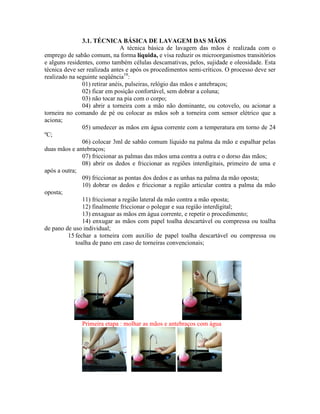 3.1. TÉCNICA BÁSICA DE LAVAGEM DAS MÃOS
A técnica básica de lavagem das mãos é realizada com o
emprego de sabão comum, na forma líquida, e visa reduzir os microorganismos transitórios
e alguns residentes, como também células descamativas, pelos, sujidade e oleosidade. Esta
técnica deve ser realizada antes e após os procedimentos semi-críticos. O processo deve ser
realizado na seguinte seqüência19
:
01) retirar anéis, pulseiras, relógio das mãos e antebraços;
02) ficar em posição confortável, sem dobrar a coluna;
03) não tocar na pia com o corpo;
04) abrir a torneira com a mão não dominante, ou cotovelo, ou acionar a
torneira no comando de pé ou colocar as mãos sob a torneira com sensor elétrico que a
aciona;
05) umedecer as mãos em água corrente com a temperatura em torno de 24
ºC;
06) colocar 3ml de sabão comum líquido na palma da mão e espalhar pelas
duas mãos e antebraços;
07) friccionar as palmas das mãos uma contra a outra e o dorso das mãos;
08) abrir os dedos e friccionar as regiões interdigitais, primeiro de uma e
após a outra;
09) friccionar as pontas dos dedos e as unhas na palma da mão oposta;
10) dobrar os dedos e friccionar a região articular contra a palma da mão
oposta;
11) friccionar a região lateral da mão contra a mão oposta;
12) finalmente friccionar o polegar e sua região interdigital;
13) enxaguar as mãos em água corrente, e repetir o procedimento;
14) enxugar as mãos com papel toalha descartável ou compressa ou toalha
de pano de uso individual;
15 fechar a torneira com auxílio de papel toalha descartável ou compressa ou
toalha de pano em caso de torneiras convencionais;
Primeira etapa : molhar as mãos e antebraços com água
 