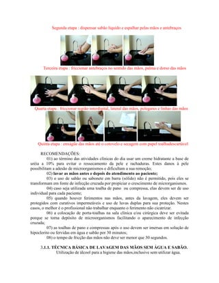 Segunda etapa : dispensar sabão líquido e espalhar pelas mãos e antebraços
Terceira etapa : friccionar antebraços no sentido das mãos, palma e dorso das mãos
Quarta etapa : friccionar região interdigital, lateral das mãos, polegares e linhas das mãos
Quinta etapa : enxágüe das mãos até o cotovelo e secagem com papel toalhadescartável
RECOMENDAÇÕES:
01) ao término das atividades clínicas do dia usar um creme hidratante a base de
uréia a 10% para evitar o ressecamento da pele e rachaduras. Estes danos à pele
possibilitam a adesão de microorganismos e dificultam a sua remoção;
02) lavar as mãos antes e depois do atendimento ao paciente;
03) o uso de sabão ou sabonete em barra (sólido) não é permitido, pois eles se
transformam em fonte de infecção cruzada por propiciar o crescimento de microrganismos.
04) caso seja utilizada uma toalha de pano ou compressa, elas devem ser de uso
individual para cada paciente;
05) quando houver ferimentos nas mãos, antes da lavagem, eles devem ser
protegidos com curativos impermeáveis e uso de luvas duplas para sua proteção. Nestes
casos, o melhor é o profissional não trabalhar enquanto o ferimento não cicatrizar.
06) a colocação de porta-toalhas na sala clínica e/ou cirúrgica deve ser evitada
porque se torna depósito de microorganismos facilitando o aparecimento de infecção
cruzada;
07) as toalhas de pano e compressas após o uso devem ser imersas em solução de
hipoclorito ou fervidas em água e sabão por 30 minutos;
08) o tempo de fricção das mãos não deve ser menor que 30 segundos.
3.1.1. TÉCNICA BÁSICA DE LAVAGEM DAS MÃOS SEM ÁGUA E SABÃO.
Utilização de álcool para a higiene das mãos,inclusive sem utilizar água.
 