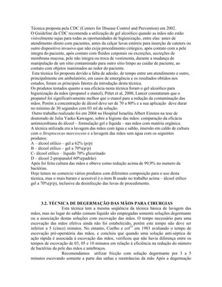 Técnica proposta pela CDC (Centers for Disease Control and Prevention) em 2002.
O Guideline da CDC recomenda a utilização de gel alcoólico quando as mãos não estão
visivelmente sujas para todas as oportunidades de higienização, entre elas: antes de
atendimento direto com pacientes, antes da calçar luvas estéreis para inserção de cateters ou
outro dispositivo invasivo que não exija procedimento cirúrgico, após contato com a pele
integra do paciente, após contato com fluídos corporais ou excreções, secreções de
membrana mucosa, pele não integra ou troca de vestimenta, durante a mudança de
manipulação de um sítio contaminado para outro sítio limpo ao cuidar de paciente, ao
contato com objetos inanimados ao redor do paciente.
Esta técnica foi proposta devido a falta de adesão, de tempo entre um atendimento e outro,
principalmente em ambulatório, em casos de emergência e os resultados obtidos nos
estudos, foram os principais fatores da introdução desta técnica.
Os produtos testados quanto a sua eficácia nesta técnica foram o gel alcoólico para
higienização da mãos (propanol e etanol), Pittet et al, 2000, Lancet constataram que o
propanol foi significativamente melhor que o etanol para a redução da contaminação das
mãos. Porém a concentração de álcool deve ser de 70 a 80% e a sua aplicação deve durar
no mínimo de 30 segundos com 03 ml da solução.
Outro trabalho realizado foi em 2004 no Hospital Israelita Albert Einsten na tese de
doutorado de Julia Yaeko Kawagoe, sobre a higiene das mãos: comparação da eficácia
antimicrobiana do álcool – formulação gel e líquida – nas mãos com matéria orgânica.
A técnica utilizada era a lavagem das mãos com água e sabão, imersão em caldo de cultura
com o Streptococus marcescens e a lavagem das mãos sem água com os seguintes
produtos:
A – álcool etílico – gel a 62% (p/p)
B – álcool etílico – gel a 70%(p/p)
C- álcool etílico – líquido 70% glicerinado
D – álcool 2-propanalol 60%(padrão)
Após foi feita cultura das mãos e obteve como redução acima de 99,9% no numero da
bactérias.
Hoje temos no comercio vários produtos com diferentes composição para o uso desta
técnica, mas o mais barato e acessível é o item B usado no trabalho acima – álcool etílico
gel a 70%(p/p), inclusive da desinfecção das luvas de procedimento.
3.2. TÉCNICA DE DEGERMAÇÃO DAS MÃOS PARA CIRURGIAS
Esta técnica tem a mesma seqüência da técnica básica de lavagem das
mãos, mas no lugar do sabão comum líquido são empregadas somente soluções degermante
ou a associação destas soluções com escovação das mãos. O tempo necessário para uma
escovação das mãos efetiva ainda não foi estabelecido, porém este tempo não deve ser
inferior a 5 (cinco) minutos. No entanto, Coelho e col33
em 1983 avaliando o tempo de
escovação pré-operatória das mãos, e concluiu que quando uma solução anti-séptica de
ação rápida é associada à escovação das mãos, verificou que não havia diferença entre os
tempos de escovação de 03, 05 e 10 minutos em relação à eficiência na redução do número
de bactérias da pele das mãos e antebraços.
Recomendamos utilizar fricção com solução degermante por 3 a 5
minutos escovando somente a parte das unhas e reentrâncias da mão Após a degermação
 