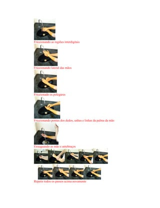 Friccionando as regiões interdigitais
Friccionando lateral das mãos
Friccionado os polegares
Friccionando pontas dos dedos, unhas e linhas da palma da mão
Enxaguando as mão e antebraços
Repetir todos os passos acima novamente
 