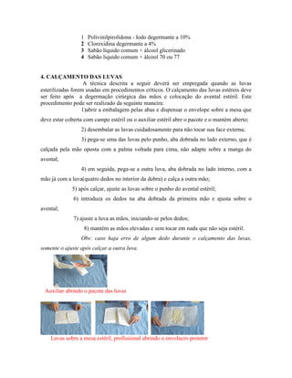 1 Polivinilpirolidona - Iodo degermante a 10%
2 Clorexidina degermante a 4%
3 Sabão líquido comum + álcool glicerinado
4 Sabão liquido comum + álcool 70 ou 77
4. CALÇAMENTO DAS LUVAS
A técnica descrita a seguir deverá ser empregada quando as luvas
esterilizadas forem usadas em procedimentos críticos. O calçamento das luvas estéreis deve
ser feito após a degermação cirúrgica das mãos e colocação do avental estéril. Este
procedimento pode ser realizado da seguinte maneira:
1)abrir a embalagem pelas abas e dispensar o envelope sobre a mesa que
deve estar coberta com campo estéril ou o auxiliar estéril abre o pacote e o mantém aberto;
2) desembalar as luvas cuidadosamente para não tocar sua face externa;
3) pega-se uma das luvas pelo punho, aba dobrada no lado externo, que é
calçada pela mão oposta com a palma voltada para cima, não adapte sobre a manga do
avental;
4) em seguida, pega-se a outra luva, aba dobrada no lado interno, com a
mão já com a luva(quatro dedos no interior da dobra) e calça a outra mão;
5) após calçar, ajuste as luvas sobre o punho do avental estéril;
6) introduza os dedos na aba dobrada da primeira mão e ajusta sobre o
avental;
7) ajuste a luva as mãos, iniciando-se pelos dedos;
8) mantém as mãos elevadas e sem tocar em nada que não seja estéril.
Obs: caso haja erro de algum dedo durante o calçamento das luvas,
somente o ajuste após calçar a outra luva.
Auxiliar abrindo o pacote das luvas
Luvas sobre a mesa estéril, profissional abrindo o envolucro protetor
 