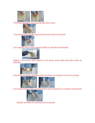 Profissional pegando a luva esquerda, pelo lado externo
Colocando a luva esquerda, segurando pelo lado externo do colarinho
Luva esquerda solta na mão esquerda, detalhe do colarinho ainda dobrado
Pegando a luva com a mão esquerda a luva direita, quatro dedos pelo lado interno do
colarinho
Calçando a luva direita, detalhe dos dedos por dentro do colarinho e sem tocar o polegar
Luva direita colocada sobre o avental estéril e mão esquerda com o colarinho ainda dobrado
Pegando por dentro do colarinho da luva esquerda
 