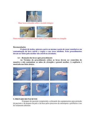 Duas luvas colocadas sobre o avental cirúrgico
Outra maneira é a auxiliar estéril calçar a luva diretamente no cirurgião
Recomendações
O ajuste de óculos, máscara, gorro ou mesmo o gesto de coçar constitui-se em
contaminação da luva estéril, e requer a sua troca imediata. Estes procedimentos
devem ser feitos pela auxiliar não estéril ou circulante.
4.1 – Remoção das luvas após procedimento
Ao Término do procedimento crítico as luvas devem ser removidas de
maneira a não contaminar as mãos do cirurgião e pessoal auxiliar. A seqüência é
mostrada nas fotos abaixo.
5. PREPARO DO PACIENTE
O preparo do paciente compreende a colocação dos equipamentos para proteção
do paciente e do preparo da pele e da boca pelos processos de antissepsia e profilaxia e uso
de isolamento absoluto.
 