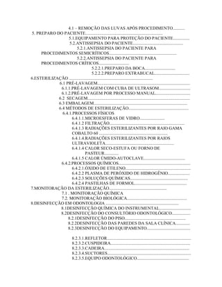 4.1 – REMOÇÃO DAS LUVAS APÓS PROCEDIMENTO...........
5. PREPARO DO PACIENTE.......................................................................
5.1.EQUIPAMENTO PARA PROTEÇÃO DO PACIENTE...............
5.2.ANTISSEPSIA DO PACIENTE..............................................
5.2.1.ANTISSEPSIA DO PACIENTE PARA
PROCEDIMENTOS SEMICRÍTICOS..............................................................
5.2.2.ANTISSEPSIA DO PACIENTE PARA
PROCEDIMENTOS CRÍTICOS............................
5.2.2.1.PREPARO DA BOCA............................
5.2.2.2.PREPARO EXTRABUCAL................................
6.ESTERILIZAÇÃO .............................................................................
6.1 PRÉ-LAVAGEM.....................................................................................
6.1.1.PRÉ-LAVAGEM COM CUBA DE ULTRASOM.............................
6.1.2.PRÉ-LAVAGEM POR PROCESSO MANUAL................................
6.2 SECAGEM..............................................................................................
6.3 EMBALAGEM......................................................................................
6.4 MÉTODOS DE ESTERILIZAÇÃO.......................................................
6.4.1.PROCESSOS FÍSICOS
6.4.1.1.MICROESFERAS DE VIDRO.......................
6.4.1.2 FILTRAÇÃO.....................................................................
6.4.1.3 RADIAÇÕES ESTERILIZANTES POR RAIO GAMA
COBALTO 60 ...............................................................
6.4.1.4.RADIAÇÕES ESTERILIZANTES POR RAIOS
ULTRAVIOLETA...............................................................
6.4.1.4 CALOR SECO-ESTUFA OU FORNO DE
PASTEUR.............
6.4.1.5 CALOR ÚMIDO-AUTOCLAVE......................................
6.4.2.PROCESSOS QUÍMICOS..................................................................
6.4.2.1.ÓXIDO DE ETILENO............................................................
6.4.2.2 PLASMA DE PERÓXIDO DE HIDROGÊNIO....................
6.4.2.3 SOLUÇÕES QUÍMICAS.....................................................
6.4.2.4 PASTILHAS DE FORMOL................................................
7.MONITORAÇÃO DA ESTERILIZAÇÃO.....................................................
7.1 . MONITORAÇÃO QUÍMICA
7.2. MONITORAÇÃO BIOLÓGICA.......................................................
8.DESINFECÇÃO EM ODONTOLOGIA ...................................................................
8.1DESINFECÇÃO QUÍMICA DO INSTRUMENTAL.............................
8.2DESINFECÇÃO DO CONSULTÓRIO ODONTOLÓGICO.................
8.2.1DESINFECÇÃO DO PISO........................................................
8.2.2DESINFECÇÃO DAS PAREDES DA SALA CLÍNICA.............
8.2.3DESINFECÇÃO DO EQUIPAMENTO........................................
8.2.3.1.REFLETOR.............................................................................
8.2.3.2.CUSPIDEIRA.........................................................................
8.2.3.3.CADEIRA..............................................................................
8.2.3.4.SUCTORES.............................................................................
8.2.3.5.EQUIPO ODONTOLÓGICO................................................
 