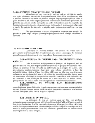5.1.EQUIPAMENTO PARA PROTEÇÃO DO PACIENTE
O equipamento para proteção do paciente pode ser dividido de acordo
com o procedimento a ser realizado. Para procedimentos semi-críticos o equipamento para
o paciente constitui-se de óculos de proteção, campos limpos para proteção das vestes e
gorro descartável. Os óculos de proteção evitam acidentes com instrumentos perfurantes ou
partículas de aerossóis sólidas ou líquidas ou ácidos restauradores, que são projetadas da
boca durante os procedimentos clínicos atinjam o globo ocular. O gorro descartável protege
o cabelo do paciente dos aerossóis produzidos pelos instrumentos rotatórios e seringa
tríplice.
Nos procedimentos críticos é obrigatório o emprego para proteção do
paciente o gorro, roupa cirúrgica (campo para proteção das vestes e campo fenestrado) e
sapatilha.
5.2. ANTISSEPSIA DO PACIENTE
Antissepsia do paciente também será dividida de acordo com o
procedimento a ser realizado. Para procedimentos semi-críticos a antissepsia dos pacientes
consta basicamente do preparo da boca para redução da sua carga microbiana67
.
5.2.1.ANTISSEPSIA DO PACIENTE PARA PROCEDIMENTOS SEMI-
CRÍTICOS.
Após a colocação do equipamento de proteção um preparo da boca do
paciente deve ser feito. Este preparo quando da realização de qualquer procedimento semi-
crítico, se constitui de um bochecho ou embrocação ou escovação dos dentes. Este
procedimento, preferencialmente, fazer com uma solução antisséptica a base de
polivinilpirolidona – iodo a 10% ou clorexidina 0,12% e na sua falta, com água. O preparo
da boca tem por objetivo reduzir a carga microbiana dos aerossóis produzidos durante o uso
de instrumentos odontológicos que produzem aerossóis. Esta redução será ainda maior se
for associada a uma escovação dos dentes ou a uma escavação do tecido cariado,
principalmente em caso de dentes com cáries profundas, com instrumentos manuais.
5.2.2.ANTISSEPSIA DO PACIENTE PARA PROCEDIMENTOS
CRÍTICOS
Antes de adentrar a sala clínica e/ou cirúrgica, paramente o paciente; este passo constitui-se
de troca de roupa (quando houver vestiário), retirar ornamentos, maquiagem pela lavagem
do rosto com água e sabão, colocar de gorro e sapatilha.
5.2.2.1. PREPARO EXTRABUCAL
A antissepsia da pele do paciente deve ser feita com produtos
antissépticos degermantes a base de polivinilpirolidona - iodo (PVPI) a 10% com veículo à
base de éterlaurilsulfato de sódio ou solução degermante à base de clorexidina a 4%, com
auxílio de compressas estéreis ou escovas esponjas estéreis. O objetivo desta degermação é
reduzir a população microbiana e com isto, diminuir a probabilidade de invasão destes
microorganismos na ferida cirúrgica.
 