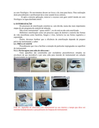ou soro fisiológico. Os movimentos devem ser leves e de cima para baixo. Para realização
deste procedimento o profissional deve estar usando luvas estéreis;
4) após a terceira aplicação, remover o excesso com gaze estéril úmida em soro
fisiológico ou água destilada estéril.
6. ESTERILIZAÇÃO
Os processos de esterilização constitui-se, sem dúvida, numa das mais importantes
etapas de um programa de controle de infecção.
Não existe instrumental “ quase estéril “, ou ele está ou não está esterilizado.
Definimos esterilização como um processo capaz de destruir a maioria das formas
de vida microbiana como bactérias, fungos e vírus, inclusive na sua forma vegetativa e
esporulada.
Porém, devemos lembrar que a eficiência da esterilização depende de preparo
prévio do instrumental, a saber:
6.1. PRÉ-LAVAGEM
Procedimento que visa a facilitar a remoção de partículas impregnadas na superfície
do instrumental.
5.1.1. Pré-lavagem com cuba de ultra-som :
Estes aparelhos são constituídos por osciladores piezoeléctricos situados no
envolucro de aço inoxidável e por uma cuba para imersão do instrumental em solução
desencrostante ou enzimática.
Foto 41- Aparelho de ultra-som com instrumental no seu interior e tampa que deve ser
mantida fechada durante o procedimento de limpeza do instrumental.
 