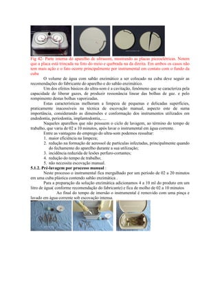 Fig 42- Parte interna do aparelho de ultrasom, mostrando as placas piezoelétricas. Notem
que a placa está trincada na foto do meio e quebrada na da direita. Em ambos os casos não
tem mais ação e o fato ocorre principalmente por instrumental em contato com o fundo da
cuba
O volume de água com sabão enzimático a ser colocado na cuba deve seguir as
recomendações do fabricante do aparelho e do sabão enzimático.
Um dos efeitos básicos do ultra-som é a cavitação, fenômeno que se caracteriza pela
capacidade de liberar gazes, de produzir ressonância linear das bolhas de gaz. e pelo
rompimento destas bolhas vaporizadas.
Estas características melhoram a limpeza de pequenas e delicadas superfícies,
praticamente inacessíveis na técnica de escovação manual, aspecto este de suma
importância, considerando as dimensões e conformação dos instrumentos utilizados em
endodontia, periodontia, implantodontia,.....
Naqueles aparelhos que não possuem o ciclo de lavagem, ao término do tempo de
trabalho, que varia de 02 a 10 minutos, após lavar o instrumental em água corrente.
Entre as vantagens do emprego do ultra-som podemos ressaltar:
1. maior eficiência na limpeza;
2. redução na formação de aerossol de partículas infectadas, principalmente quando
do fechamento do aparelho durante a sua utilização;
3. incidência reduzida de lesões perfuro-cortantes;
4. redução do tempo de trabalho;
5. não necessita escovação manual.
5.1.2. Pré-lavagem por processo manual :
Neste processo o instrumental fica mergulhado por um período de 02 a 20 minutos
em uma cuba plástica contendo sabão enzimática .
Para a preparação da solução enzimática adicionamos 4 a 10 ml do produto em um
litro de água( conforme recomendação do fabricante) e fica de molho de 02 a 10 minutos
Ao final do tempo de imersão o instrumental é removido com uma pinça e
lavado em água corrente sob escovação intensa.
 