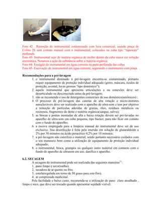 Foto 42 . Remoção do instrumental contaminado com luva comercial, usando pinça de
Colins 2S sem contato manual com o instrumental, colocados na cuba tipo “tapeware”
perfurada
Foto 43- Instrumental sujo de matéria orgânica de molho dentro da cuba maior em solução
enzimática. Notamos a ação da substância sobre a matéria orgânica.
Foto 44- Enxágüe do instrumental em água corrente na parte perfurada das cubas
Foto 45- Escovação do instrumental em água corrente, segurando o instrumento com pinça
Recomendações para a pré-lavagem
1. o instrumental destinado à pré-lavagem encontra-se contaminado, portanto
requer equipamento de proteção individual adequado (gorro, máscara, óculos de
proteção, avental, luvas grossas “tipo doméstico”);
2. aquele instrumental que apresenta articulações e ou conexões deve ser
desarticulado ou desconectado antes da pré-lavagem;
3. não se recomenda o uso de detergentes comerciais de uso doméstico(aniônicos) ;
4. O processo de pré-lavagem das canetas de alta rotação e micro-motores
autoclaváveis deve ser realizado com o aparelho de ultra-som e tem por objetivo
a remoção de partículas aderidas de graxas, óleo, resíduos metálicos ou
resinosos, fragmentos de dente e matéria orgânica(sangue, saliva);
5. as brocas e pontas montadas de alta e baixa rotação devem ser pré-lavadas no
aparelho de ultra-som em cuba pequena, tipo backer, para não ficar em contato
com o fundo do aparelho;
6. a escova empregada para a limpeza manual do instrumental deve ser de uso
exclusivo. Sua desinfecção é feita pela imersão em solução de glutaraldeído a
2% por 30 minutos ou ácido peracético 0,2% por 10 minutos;
7. a pré-lavagem não esteriliza o material, sendo portanto necessário cuidados com
o seu manuseio bem como a utilização de equipamento de proteção individual
adequado;
8. o instrumental, broca, grampos ou qualquer outro material em contacto com o
fundo do aparelho de ultrasom em uso, danifica o aparelho.
6.2. SECAGEM
A secagem do instrumental pode ser realizada das seguintes maneiras21
:
1. pano limpo e seco(toalha);
2. secadora de ar quente ou frio;
3. estufa(regulada em torno de 50 graus para este fim);
4. ar comprimido medicinal.
Pela facilidade e baixo custo, recomenda-se a utilização do pano claro atoalhado ,
limpo e seco, que deve ser trocado quando apresentar sujidade visível.
 
